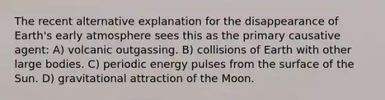 The recent alternative explanation for the disappearance of Earth's early atmosphere sees this as the primary causative agent: A) volcanic outgassing. B) collisions of Earth with other large bodies. C) periodic energy pulses from the surface of the Sun. D) gravitational attraction of the Moon.