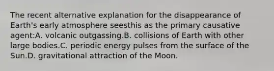 The recent alternative explanation for the disappearance of Earth's early atmosphere seesthis as the primary causative agent:A. volcanic outgassing.B. collisions of Earth with other large bodies.C. periodic energy pulses from the surface of the Sun.D. gravitational attraction of the Moon.