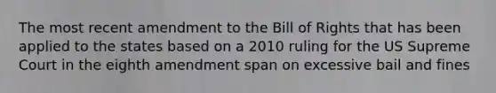 The most recent amendment to the Bill of Rights that has been applied to the states based on a 2010 ruling for the US Supreme Court in the eighth amendment span on excessive bail and fines