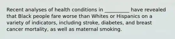 Recent analyses of health conditions in __________ have revealed that Black people fare worse than Whites or Hispanics on a variety of indicators, including stroke, diabetes, and breast cancer mortality, as well as maternal smoking.