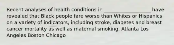 Recent analyses of health conditions in ___________________ have revealed that Black people fare worse than Whites or Hispanics on a variety of indicators, including stroke, diabetes and breast cancer mortality as well as maternal smoking. Atlanta Los Angeles Boston Chicago