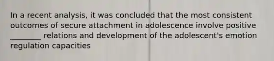 In a recent analysis, it was concluded that the most consistent outcomes of secure attachment in adolescence involve positive ________ relations and development of the adolescent's emotion regulation capacities