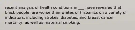 recent analysis of health conditions in ___ have revealed that black people fare worse than whites or hispanics on a variety of indicators, including strokes, diabetes, and breast cancer mortality, as well as maternal smoking.