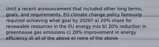 Until a recent announcement that included other long terms, goals, and requirements, EU climate change policy famously required achieving what goal by 2020? a) 20% share for renewable resources in the EU energy mix b) 20% reduction in greenhouse gas emissions c) 20% improvement in energy efficiency d) all of the above e) none of the above