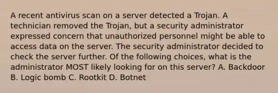 A recent antivirus scan on a server detected a Trojan. A technician removed the Trojan, but a security administrator expressed concern that unauthorized personnel might be able to access data on the server. The security administrator decided to check the server further. Of the following choices, what is the administrator MOST likely looking for on this server? A. Backdoor B. Logic bomb C. Rootkit D. Botnet