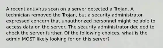 A recent antivirus scan on a server detected a Trojan. A technician removed the Trojan, but a security administrator expressed concern that unauthorized personnel might be able to access data on the server. The security administrator decided to check the server further. Of the following choices, what is the admin MOST likely looking for on this server?