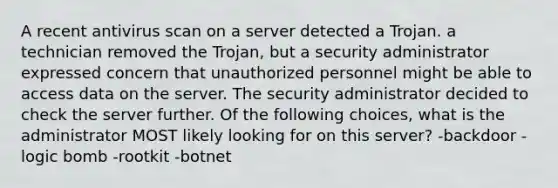 A recent antivirus scan on a server detected a Trojan. a technician removed the Trojan, but a security administrator expressed concern that unauthorized personnel might be able to access data on the server. The security administrator decided to check the server further. Of the following choices, what is the administrator MOST likely looking for on this server? -backdoor -logic bomb -rootkit -botnet