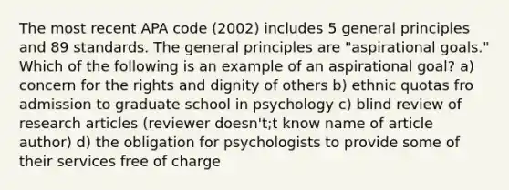 The most recent APA code (2002) includes 5 general principles and 89 standards. The general principles are "aspirational goals." Which of the following is an example of an aspirational goal? a) concern for the rights and dignity of others b) ethnic quotas fro admission to graduate school in psychology c) blind review of research articles (reviewer doesn't;t know name of article author) d) the obligation for psychologists to provide some of their services free of charge