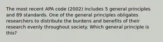 The most recent APA code (2002) includes 5 general principles and 89 standards. One of the general principles obligates researchers to distribute the burdens and benefits of their research evenly throughout society. Which general principle is this?