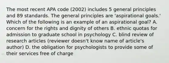 The most recent APA code (2002) includes 5 general principles and 89 standards. The general principles are 'aspirational goals.' Which of the following is an example of an aspirational goal? A. concern for the rights and dignity of others B. ethnic quotas for admission to graduate school in psychology C. blind review of research articles (reviewer doesn't know name of article's author) D. the obligation for psychologists to provide some of their services free of charge