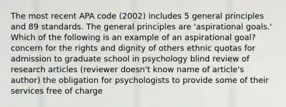 The most recent APA code (2002) includes 5 general principles and 89 standards. The general principles are 'aspirational goals.' Which of the following is an example of an aspirational goal? concern for the rights and dignity of others ethnic quotas for admission to graduate school in psychology blind review of research articles (reviewer doesn't know name of article's author) the obligation for psychologists to provide some of their services free of charge