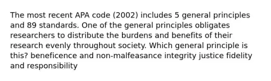 The most recent APA code (2002) includes 5 general principles and 89 standards. One of the general principles obligates researchers to distribute the burdens and benefits of their research evenly throughout society. Which general principle is this? beneficence and non-malfeasance integrity justice fidelity and responsibility