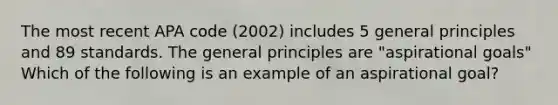 The most recent APA code (2002) includes 5 general principles and 89 standards. The general principles are "aspirational goals" Which of the following is an example of an aspirational goal?