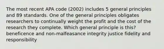 The most recent APA code (2002) includes 5 general principles and 89 standards. One of the general principles obligates researchers to continually weight the profit and the cost of the research they complete. Which general principle is this? beneficence and non-malfeasance integrity justice fidelity and responsibility