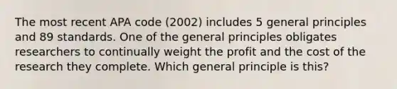 The most recent APA code (2002) includes 5 general principles and 89 standards. One of the general principles obligates researchers to continually weight the profit and the cost of the research they complete. Which general principle is this?