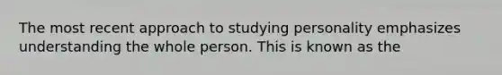 The most recent approach to studying personality emphasizes understanding the whole person. This is known as the