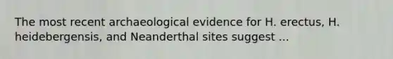 The most recent archaeological evidence for H. erectus, H. heidebergensis, and Neanderthal sites suggest ...