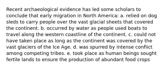 Recent archaeological evidence has led some scholars to conclude that early migration in North America: a. relied on dog sleds to carry people over the vast glacial sheets that covered the continent. b. occurred by water as people used boats to travel along the western coastline of the continent. c. could not have taken place as long as the continent was covered by the vast glaciers of the Ice Age. d. was spurred by intense conflict among competing tribes. e. took place as human beings sought fertile lands to ensure the production of abundant food crops