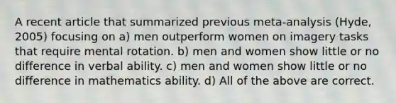 A recent article that summarized previous meta-analysis (Hyde, 2005) focusing on a) men outperform women on imagery tasks that require mental rotation. b) men and women show little or no difference in verbal ability. c) men and women show little or no difference in mathematics ability. d) All of the above are correct.