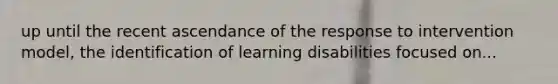 up until the recent ascendance of the response to intervention model, the identification of learning disabilities focused on...