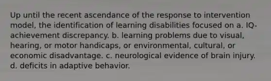 Up until the recent ascendance of the response to intervention model, the identification of learning disabilities focused on a. IQ-achievement discrepancy. b. learning problems due to visual, hearing, or motor handicaps, or environmental, cultural, or economic disadvantage. c. neurological evidence of brain injury. d. deficits in adaptive behavior.