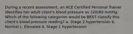 During a recent assessment, an ACE Certified Personal Trainer identifies her adult client's blood pressure as 120/80 mmHg. Which of the following categories would be BEST classify this client's blood pressure reading? a. Stage 2 hypertension b. Normal c. Elevated d. Stage 1 hypertension