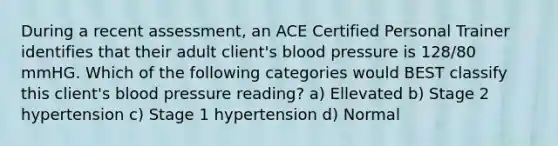 During a recent assessment, an ACE Certified Personal Trainer identifies that their adult client's blood pressure is 128/80 mmHG. Which of the following categories would BEST classify this client's blood pressure reading? a) Ellevated b) Stage 2 hypertension c) Stage 1 hypertension d) Normal