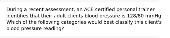 During a recent assessment, an ACE certified personal trainer identifies that their adult clients blood pressure is 128/80 mmHg. Which of the following categories would best classify this client's blood pressure reading?