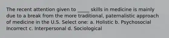 The recent attention given to _____ skills in medicine is mainly due to a break from the more traditional, paternalistic approach of medicine in the U.S. Select one: a. Holistic b. Psychosocial Incorrect c. Interpersonal d. Sociological