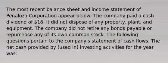 The most recent balance sheet and income statement of Penaloza Corporation appear below: The company paid a cash dividend of 18. It did not dispose of any property, plant, and equipment. The company did not retire any bonds payable or repurchase any of its own common stock. The following questions pertain to the company's statement of cash flows. The net cash provided by (used in) investing activities for the year was: