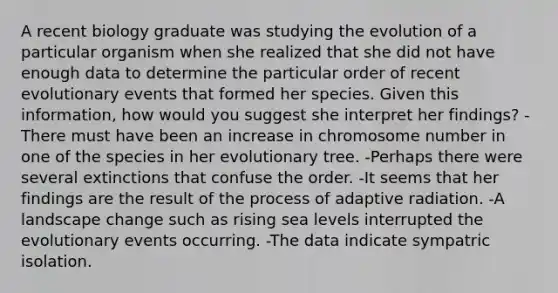 A recent biology graduate was studying the evolution of a particular organism when she realized that she did not have enough data to determine the particular order of recent evolutionary events that formed her species. Given this information, how would you suggest she interpret her findings? -There must have been an increase in chromosome number in one of the species in her evolutionary tree. -Perhaps there were several extinctions that confuse the order. -It seems that her findings are the result of the process of adaptive radiation. -A landscape change such as rising sea levels interrupted the evolutionary events occurring. -The data indicate sympatric isolation.