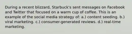 During a recent blizzard, Starbuck's sent messages on Facebook and Twitter that focused on a warm cup of coffee. This is an example of the social media strategy of: a.) content seeding. b.) viral marketing. c.) consumer-generated reviews. d.) real-time marketing.