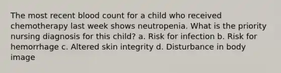 The most recent blood count for a child who received chemotherapy last week shows neutropenia. What is the priority nursing diagnosis for this child? a. Risk for infection b. Risk for hemorrhage c. Altered skin integrity d. Disturbance in body image