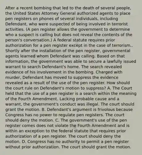 After a recent bombing that led to the death of several people, the United States Attorney General authorized agents to place pen registers on phones of several individuals, including Defendant, who were suspected of being involved in terrorist activities. (A pen register allows the government to determine who a suspect is calling but does not reveal the contents of the person's conversation.) A federal statute requires prior authorization for a pen register except in the case of terrorism.. Shortly after the installation of the pen register, governmental agents learned whom Defendant was calling. Based on that information, the government was able to secure a lawfully issued warrant to search Defendant's home. The search revealed evidence of his involvement in the bombing. Charged with murder, Defendant has moved to suppress the evidence revealed as a result of the use of the pen register. How should the court rule on Defendant's motion to suppress? A. The Court held that the use of a pen register is a search within the meaning of the Fourth Amendment. Lacking probable cause and a warrant, the government's conduct was illegal. The court should grant the motion. B. Defendant's argument is frivolous because Congress has no power to regulate pen registers. The court should deny the motion. C. The government's use of the pen register comes does not violate the Fourth Amendment and is within an exception to the federal statute that requires prior authorization of a pen register. The court should deny the motion. D. Congress has no authority to permit a pen register without prior authorization. The court should grant the motion.