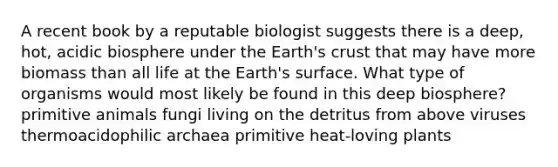 A recent book by a reputable biologist suggests there is a deep, hot, acidic biosphere under the Earth's crust that may have more biomass than all life at the Earth's surface. What type of organisms would most likely be found in this deep biosphere? primitive animals fungi living on the detritus from above viruses thermoacidophilic archaea primitive heat-loving plants