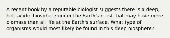 A recent book by a reputable biologist suggests there is a deep, hot, acidic biosphere under the Earth's crust that may have more biomass than all life at the Earth's surface. What type of organisms would most likely be found in this deep biosphere?