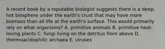 A recent book by a reputable biologist suggests there is a deep, hot biosphere under the earth's crust that may have more biomass than all life at the earth's surface. This would primarily rely on what organisms? A. primitive animals B. primitive heat-loving plants C. fungi living on the detritus from above D. thermoacidophilic archaea E. viruses