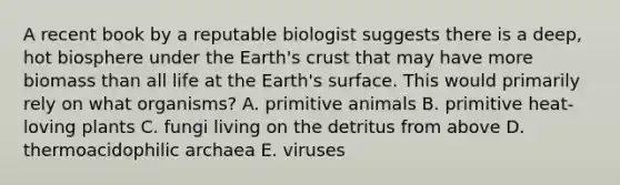 A recent book by a reputable biologist suggests there is a deep, hot biosphere under the Earth's crust that may have more biomass than all life at the Earth's surface. This would primarily rely on what organisms? A. primitive animals B. primitive heat-loving plants C. fungi living on the detritus from above D. thermoacidophilic archaea E. viruses