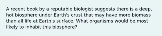 A recent book by a reputable biologist suggests there is a deep, hot biosphere under Earth's crust that may have more biomass than all life at Earth's surface. What organisms would be most likely to inhabit this biosphere?