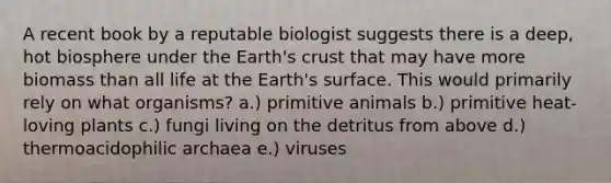 A recent book by a reputable biologist suggests there is a deep, hot biosphere under the Earth's crust that may have more biomass than all life at the Earth's surface. This would primarily rely on what organisms? a.) primitive animals b.) primitive heat-loving plants c.) fungi living on the detritus from above d.) thermoacidophilic archaea e.) viruses