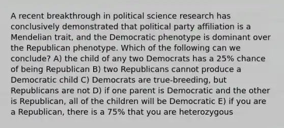 A recent breakthrough in political science research has conclusively demonstrated that political party affiliation is a Mendelian trait, and the Democratic phenotype is dominant over the Republican phenotype. Which of the following can we conclude? A) the child of any two Democrats has a 25% chance of being Republican B) two Republicans cannot produce a Democratic child C) Democrats are true-breeding, but Republicans are not D) if one parent is Democratic and the other is Republican, all of the children will be Democratic E) if you are a Republican, there is a 75% that you are heterozygous