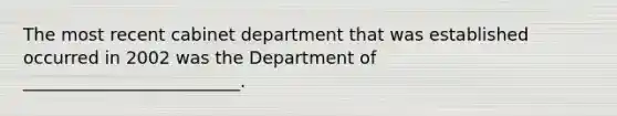 The most recent cabinet department that was established occurred in 2002 was the Department of _________________________.