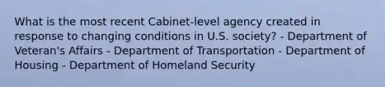 What is the most recent Cabinet-level agency created in response to changing conditions in U.S. society? - Department of Veteran's Affairs - Department of Transportation - Department of Housing - Department of Homeland Security