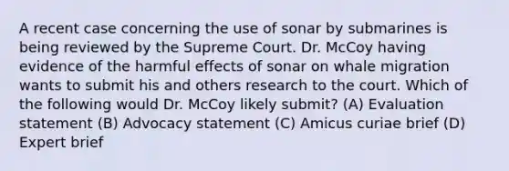 A recent case concerning the use of sonar by submarines is being reviewed by the Supreme Court. Dr. McCoy having evidence of the harmful effects of sonar on whale migration wants to submit his and others research to the court. Which of the following would Dr. McCoy likely submit? (A) Evaluation statement (B) Advocacy statement (C) Amicus curiae brief (D) Expert brief