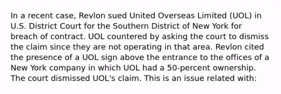 In a recent case, Revlon sued United Overseas Limited (UOL) in U.S. District Court for the Southern District of New York for breach of contract. UOL countered by asking the court to dismiss the claim since they are not operating in that area. Revlon cited the presence of a UOL sign above the entrance to the offices of a New York company in which UOL had a 50-percent ownership. The court dismissed UOL's claim. This is an issue related with: