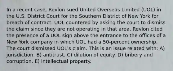 In a recent case, Revlon sued United Overseas Limited (UOL) in the U.S. District Court for the Southern District of New York for breach of contract. UOL countered by asking the court to dismiss the claim since they are not operating in that area. Revlon cited the presence of a UOL sign above the entrance to the offices of a New York company in which UOL had a 50-percent ownership. The court dismissed UOL's claim. This is an issue related with: A) jurisdiction. B) antitrust. C) dilution of equity. D) bribery and corruption. E) intellectual property.