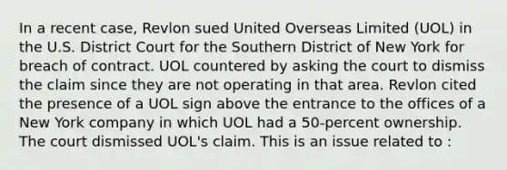 In a recent case, Revlon sued United Overseas Limited (UOL) in the U.S. District Court for the Southern District of New York for breach of contract. UOL countered by asking the court to dismiss the claim since they are not operating in that area. Revlon cited the presence of a UOL sign above the entrance to the offices of a New York company in which UOL had a 50-percent ownership. The court dismissed UOL's claim. This is an issue related to :