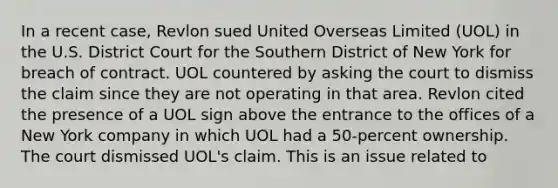 In a recent case, Revlon sued United Overseas Limited (UOL) in the U.S. District Court for the Southern District of New York for breach of contract. UOL countered by asking the court to dismiss the claim since they are not operating in that area. Revlon cited the presence of a UOL sign above the entrance to the offices of a New York company in which UOL had a 50-percent ownership. The court dismissed UOL's claim. This is an issue related to