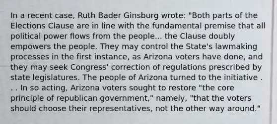 In a recent case, Ruth Bader Ginsburg wrote: "Both parts of the Elections Clause are in line with the fundamental premise that all political power flows from the people... the Clause doubly empowers the people. They may control the State's lawmaking processes in the first instance, as Arizona voters have done, and they may seek Congress' correction of regulations prescribed by state legislatures. The people of Arizona turned to the initiative . . . In so acting, Arizona voters sought to restore "the core principle of republican government," namely, "that the voters should choose their representatives, not the other way around."