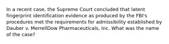 In a recent case, the Supreme Court concluded that latent fingerprint identification evidence as produced by the FBI's procedures met the requirements for admissibility established by Dauber v. MerrellDow Pharmaceuticals, Inc. What was the name of the case?